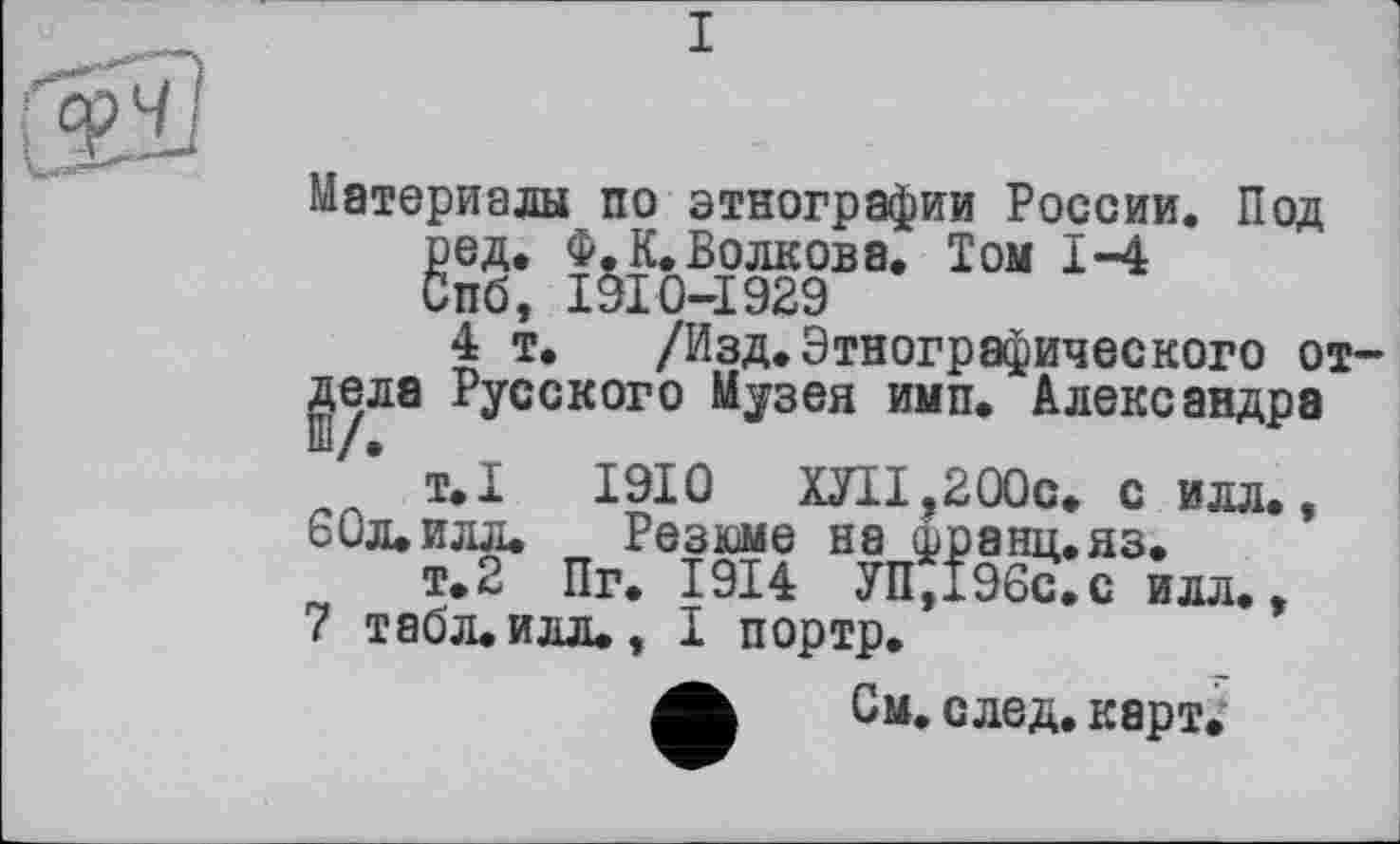 ﻿I
Материалы по этнографии России. Под ред. Ф. К. Волкова. Том 1-4 Спб, I9I0-I929
4 т, /Изд.Этнографического отдела Русского Музея имп. Александра
т.1	1910	ШІ.200С. с илл.,
60л. илл. Резюме на франц.яз.
т.2 Пг. 1914 УП,196с.с илл.,
7 табл.илл., I портр.
См. след. карт.